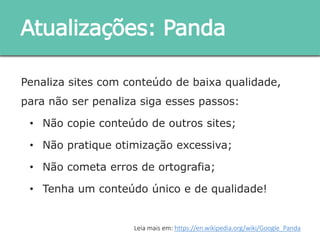Penaliza sites com conteúdo de baixa qualidade, para
não ser penaliza siga esses passos:
• Não copie conteúdo de outros sites;
• Não pratique otimização excessiva;
• Não cometa erros de ortografia;
• Tenha um conteúdo único e de qualidade!
Atualizações: Panda
Leia mais em: https://en.wikipedia.org/wiki/Google_Panda
 