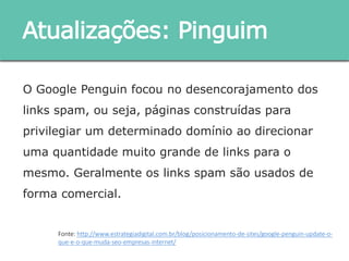 O Google Penguin focou no desencorajamento dos links
spam, ou seja, páginas construídas para privilegiar um
determinado domínio ao direcionar uma quantidade
muito grande de links para o mesmo. Geralmente os links
spam são usados de forma comercial.
Atualizações: Pinguim
Fonte: http://www.estrategiadigital.com.br/blog/posicionamento-de-sites/google-penguin-update-o-
que-e-o-que-muda-seo-empresas-internet/
 