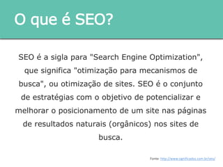 SEO é a sigla para "Search Engine Optimization", que
significa "otimização para mecanismos de busca", ou
otimização de sites. SEO é o conjunto de estratégias
com o objetivo de potencializar e melhorar o
posicionamento de um site nas páginas de resultados
naturais (orgânicos) nos sites de busca.
O que é SEO?
Fonte: http://www.significados.com.br/seo/
 