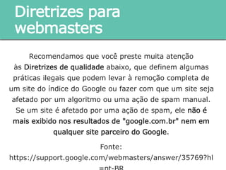 Recomendamos que você preste muita atenção às Diretrizes de
qualidade abaixo, que definem algumas práticas ilegais que
podem levar à remoção completa de um site do índice do Google
ou fazer com que um site seja afetado por um algoritmo ou uma
ação de spam manual. Se um site é afetado por uma ação de
spam, ele não é mais exibido nos resultados de "google.com.br"
nem em qualquer site parceiro do Google.
Fonte:
https://support.google.com/webmasters/answer/35769?hl=pt-BR
Diretrizes para webmasters
 