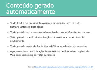 o Texto traduzido por uma ferramenta automática sem revisão humana antes
da publicação
o Texto gerado por processos automatizados, como Cadeias de Markov
o Texto gerado usando sincronização automatizada ou técnicas de
ocultamento
o Texto gerado copiando feeds Atom/RSS ou resultados de pesquisa
o Agrupamento ou combinação de conteúdos de diferentes páginas da Web
sem acréscimo de valor suficiente
Conteúdo gerado
automaticamente
Fonte: https://support.google.com/webmasters/answer/2721306?hl=pt-BR
 