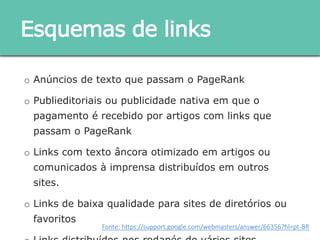 o Anúncios de texto que passam o PageRank
o Publieditoriais ou publicidade nativa em que o pagamento é
recebido por artigos com links que passam o PageRank
o Links com texto âncora otimizado em artigos ou
comunicados à imprensa distribuídos em outros sites.
o Links de baixa qualidade para sites de diretórios ou
favoritos
o Links distribuídos nos rodapés de vários sites
Esquemas de links
Fonte: https://support.google.com/webmasters/answer/66356?hl=pt-BR
 