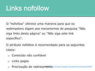 O "nofollow" oferece uma maneira para que os webmasters
digam aos mecanismos de pesquisa "Não siga links desta
página" ou "Não siga este link específico".
O atributo nofollow é recomendado para os seguintes casos:
o Conteúdo não confiável
o Links pagos
o Priorização de rastreamento
Links nofollow
Fonte: https://support.google.com/webmasters/answer/96569
 