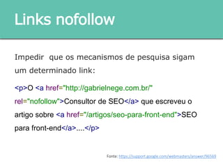 Impedir que os mecanismos de pesquisa sigam um
determinado link:
<p>O <a href="http://gabrielnege.com.br/"
rel="nofollow">Consultor de SEO</a> que escreveu o
artigo sobre <a href="/artigos/seo-para-front-end">SEO
para front-end</a>....</p>
Links nofollow
Fonte: https://support.google.com/webmasters/answer/96569
 