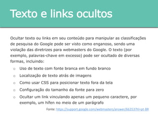 Ocultar texto ou links em seu conteúdo para manipular as classificações de
pesquisa do Google pode ser visto como enganoso, sendo uma violação das
diretrizes para webmasters do Google. O texto (por exemplo, palavras-chave em
excesso) pode ser ocultado de diversas formas, incluindo:
o Uso de texto com fonte branca em fundo branco
o Localização de texto atrás de imagens
o Como usar CSS para posicionar texto fora da tela
o Configuração do tamanho da fonte para zero
o Ocultar um link vinculando apenas um pequeno caractere, por exemplo, um
hífen no meio de um parágrafo
Texto e links ocultos
Fonte: https://support.google.com/webmasters/answer/66353?hl=pt-BR
 