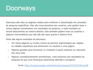 Doorways são sites ou páginas criadas para melhorar a classificação em consultas de
pesquisa específicas. Elas são inconvenientes aos usuários, pois podem levar a várias
páginas semelhantes nos resultados de pesquisa, e cada resultado os levará basicamente
ao mesmo destino. Elas também podem levar os usuários a páginas intermediárias que não
são tão úteis quanto o destino final.
Estes são alguns exemplos de doorways:
o Ter várias páginas ou muitos nomes de domínio segmentados por regiões ou cidades
específicas que direcionam os usuários a uma página
o Páginas geradas para direcionar os visitantes à parte utilizável ou relevante dos seus
sites
o Páginas consideravelmente semelhantes, mais próximas dos resultados de pesquisa
do que uma hierarquia claramente definida e navegável
Doorways
Fonte: https://support.google.com/webmasters/answer/2721311?hl=pt-BR
 