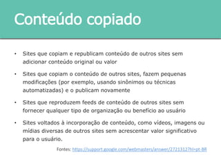 • Sites que copiam e republicam conteúdo de outros sites sem adicionar
conteúdo original ou valor
• Sites que copiam o conteúdo de outros sites, fazem pequenas modificações
(por exemplo, usando sinônimos ou técnicas automatizadas) e o publicam
novamente
• Sites que reproduzem feeds de conteúdo de outros sites sem fornecer
qualquer tipo de organização ou benefício ao usuário
• Sites voltados à incorporação de conteúdo, como vídeos, imagens ou mídias
diversas de outros sites sem acrescentar valor significativo para o usuário.
Conteúdo copiado
Fontes: https://support.google.com/webmasters/answer/2721312?hl=pt-BR
 