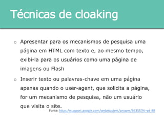 o Apresentar para os mecanismos de pesquisa uma página
em HTML com texto e, ao mesmo tempo, exibi-la para os
usuários como uma página de imagens ou Flash
o Inserir texto ou palavras-chave em uma página apenas
quando o user-agent, que solicita a página, for um
mecanismo de pesquisa, não um usuário que visita o site.
Técnicas de cloaking
Fonte: https://support.google.com/webmasters/answer/66355?hl=pt-BR
 