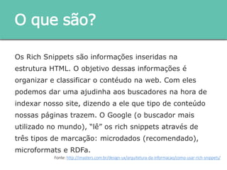 Os Rich Snippets são informações inseridas na estrutura
HTML. O objetivo dessas informações é organizar e classificar
o contéudo na web. Com eles podemos dar uma ajudinha aos
buscadores na hora de indexar nosso site, dizendo a ele que
tipo de conteúdo nossas páginas trazem. O Google (o
buscador mais utilizado no mundo), “lê” os rich snippets
através de três tipos de marcação: microdados
(recomendado), microformats e RDFa.
O que são?
Fonte: http://imasters.com.br/design-ux/arquitetura-da-informacao/como-usar-rich-snippets/
 