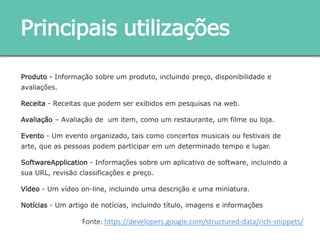Produto - Informação sobre um produto, incluindo preço, disponibilidade e avaliações.
Receita - Receitas que podem ser exibidos em pesquisas na web.
Avaliação – Avaliação de um item, como um restaurante, um filme ou loja.
Evento - Um evento organizado, tais como concertos musicais ou festivais de arte, que as
pessoas podem participar em um determinado tempo e lugar.
SoftwareApplication - Informações sobre um aplicativo de software, incluindo a sua URL,
revisão classificações e preço.
Vídeo - Um vídeo on-line, incluindo uma descrição e uma miniatura.
Notícias - Um artigo de notícias, incluindo título, imagens e informações
Principais utilizações
Fonte: https://developers.google.com/structured-data/rich-snippets/
 