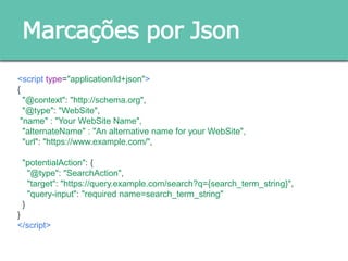 Marcações por Json
<script type="application/ld+json">
{
"@context": "http://schema.org",
"@type": "WebSite",
"name" : "Your WebSite Name",
"alternateName" : "An alternative name for your WebSite",
"url": "https://www.example.com/",
"potentialAction": {
"@type": "SearchAction",
"target": "https://query.example.com/search?q={search_term_string}",
"query-input": "required name=search_term_string"
}
}
</script>
 