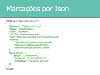 Marcações por Json
<script type="application/ld+json">
{
"@context" : "http://schema.org",
"@type" : "Organization",
"name" : "Exemplo",
"url": "http://www.example.com",
"logo": "http://www.example.com/images/logo.png",
"sameAs" : [
"http://www.facebook.com/your-profile",
"http://www.twitter.com/yourProfile",
"http://plus.google.com/your_profile"
],
"contactPoint" : [{
"@type" : "ContactPoint",
"telephone" : "+1-401-555-1212",
"contactType" : "customer servisse”
}]
}
</script>
 