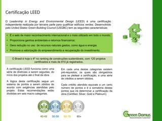 Certificação LEED
O Leadership in Energy and Environmental Design (LEED) é uma certificação
independente realizada por terceira parte para qualificar edifícios verdes. Desenvolvido
pelo United States Green Building Council (USGBC) tem as seguintes características:
• É o selo de maior reconhecimento internacional e o mais utilizado em todo o mundo;

• Proporciona ganhos ambientais e retornos financeiros;
• Gera redução no uso de recursos naturais gastos, como água e energia.
• Promove a valorização do empreendimento e recuperação do investimento.
O Brasil é hoje o 4º no ranking de construções sustentáveis, com 120 projetos
certificados e mais de 810 já registrados.
A certificação LEED funciona como uma
série de diretrizes a serem seguidas, do
início dos projetos até o final da obra.
A lógica desta certificação segue um
sistema de pontos a serem obtidos de
acordo com exigências atendidas pelo
projeto. Estas recomendações estão
divididas em seis macro categorias.

Em cada uma destas categorias existem
pré-requisitos, os quais são obrigatórios
para se pleitear a certificação, e uma série
de créditos a serem obtidos.
Cada crédito atendido equivale a um certo
número de pontos e é a somatória destes
pontos que irá determinar a certificação da
obra (Certified, Silver, Gold e Platinum).

 