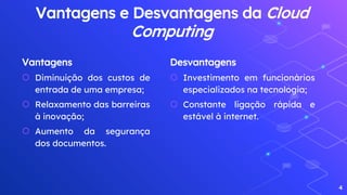 Vantagens
⬡ Diminuição dos custos de
entrada de uma empresa;
⬡ Relaxamento das barreiras
à inovação;
⬡ Aumento da segurança
dos documentos.
Vantagens e Desvantagens da Cloud
Computing
Desvantagens
⬡ Investimento em funcionários
especializados na tecnologia;
⬡ Constante ligação rápida e
estável à internet.
4
 