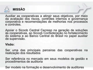 MISSÃOO 1

Auxiliar as cooperativas a atingir seus objetivos, por meio
da avaliação dos riscos, controles internos e governança
corporativa e recomendações de melhorias nos processos
e controles.
Apoiar o Sicoob Central Cecresp na geração de soluções
às cooperativas, ao Sicoob Confederação no fortalecimento
do sistema e ao Banco Central do Brasil no papel auxiliar
de supervisão.
Visão:
Ser uma das principais parceiras das cooperativas na
realização dos resultados
Ser referência no mercado em seus modelos de gestão e
procedimentos de auditoria
Ser modelo na formação e desenvolvimento de auditores
 