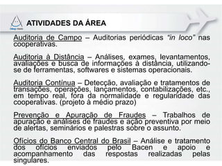 ATIVIDADES DA ÁREA
Auditoria de Campo – Auditorias periódicas “in loco” nas
cooperativas.
Auditoria à Distância – Análises, exames, levantamentos,
avaliações e busca de informações à distância, utilizando-
se de ferramentas, softwares e sistemas operacionais.
Auditoria Contínua – Detecção, avaliação e tratamentos de
transações, operações, lançamentos, contabilizações, etc.,
em tempo real, fora da normalidade e regularidade das
cooperativas. (projeto à médio prazo)
Prevenção e Apuração de Fraudes – Trabalhos de
apuração e análises de fraudes e ação preventiva por meio
de alertas, seminários e palestras sobre o assunto.
Ofícios do Banco Central do Brasil – Análise e tratamento
dos ofícios enviados pelo Bacen e apoio e
acompanhamento das respostas realizadas pelas
singulares.
 