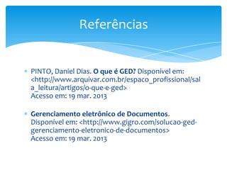 Referências


PINTO, Daniel Dias. O que é GED? Disponível em:
<http://www.arquivar.com.br/espaco_profissional/sal
a_leitura/artigos/o-que-e-ged>
Acesso em: 19 mar. 2013

Gerenciamento eletrônico de Documentos.
Disponível em: <http://www.gigro.com/solucao-ged-
gerenciamento-eletronico-de-documentos>
Acesso em: 19 mar. 2013
 