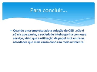 Para concluir...


Quando uma empresa adota solução de GED , não é
só ela que ganha, a sociedade inteira ganha com esse
serviço, visto que a utilização de papel está entre as
atividades que mais causa danos ao meio ambiente.
 