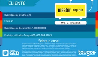 CLIENTE
Quantidade de Usuários: 22
Filiais: 21
Quantidade de Documentos: 1.000.000.000
Produtos utilizados: Taugor GED; GED FOR SALES.
Sobre o case:
MASTER MAGAZINE
O objetivo principal da Master Magazine é digitalizar o cadastro dos clientes e seus documentos, forma
mais rápida possível. Para isto a Taugor criou o módulo GED For Sales, este módulo é instalado na
máquina, notebook, tablete do operador, onde o mesmo realizada todo o cadastro do cliente,
digitalizando os seus documentos e também retirando a foto utilizando recurso Web Cam.
Após fazer todo o cadastro, o operador tem a possibilidade de sincronizar o cadastro de forma imediata
ou somente após o seu dia de trabalho. Cada cadastro não leva nem 5 minutos para realiza-lo, onde
antes demorava o triplo do tempo. Outros benefícios é agilidade de poder realizar qualquer busca de
dados e documentos, para simples conferencia e assim agiliza todo o processo burocrático de cadastro.
 