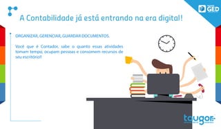 A Contabilidade já está entrando na era digital!
ORGANIZAR, GERENCIAR, GUARDAR DOCUMENTOS.
Você que é Contador, sabe o quanto essas atividades
tomam tempo, ocupam pessoas e consomem recursos de
seu escritório!!
 