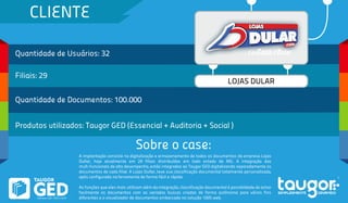 CLIENTE
Quantidade de Usuários: 32
Filiais: 29
Quantidade de Documentos: 100.000
Produtos utilizados: Taugor GED (Essencial + Auditoria + Social )
Sobre o case:
LOJAS DULAR
A implantação consiste na digitalização e armazenamento de todos os documentos da empresa Lojas
Dullar, hoje atualmente em 29 filiais distribuídas em todo estado de MG. A integração das
mult-funcionais de alto desempenho, estão integradas ao Taugor GED digitalizando separadamente os
documentos de cada filial. A Lojas Dullar, teve sua classificação documental totalmente personalizada,
após configurada na ferramenta de forma fácil e rápida.
As funções que eles mais utilizam além da integração, classificação documental é possiblidade de achar
facilmente os documentos com as variadas buscas criadas de forma autônoma para vários fins
diferentes e o visualizador de documentos embarcada na solução 100% web.
 
