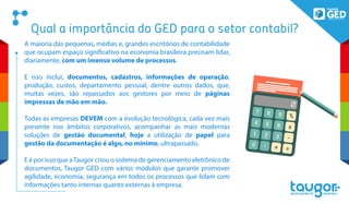 Qual a importância do GED para o setor contabil?
A maioria das pequenas, médias e, grandes escritórios de contabilidade
que ocupam espaço significativo na economia brasileira precisam lidar,
diariamente, com um imenso volume de processos.
E isso inclui, documentos, cadastros, informações de operação,
produção, custos, departamento pessoal, dentre outros dados, que,
muitas vezes, são repassados aos gestores por meio de páginas
impressas de mão em mão.
Todas as empresas DEVEM com a evolução tecnológica, cada vez mais
presente nos âmbitos corporativos, acompanhar as mais modernas
soluções de gestão documental, hoje a utilização de papel para
gestão da documentação é algo, no mínimo, ultrapassado.
E é por isso que aTaugor criou o sistema de gerenciamento eletrônico de
documentos, Taugor GED com vários módulos que garante promover
agilidade, economia, segurança em todos os processos que lidam com
informações tanto internas quanto externas à empresa.
 