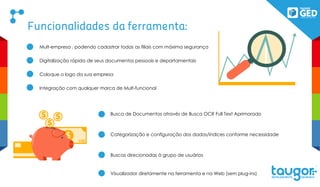 Funcionalidades da ferramenta:
Mult-empresa , podendo cadastrar todas as filiais com máxima segurança
Digitalização rápida de seus documentos pessoais e departamentais
Coloque o logo da sua empresa
Integração com qualquer marca de Mult-funcional
Busca de Documentos através de Busca OCR Full Text Aprimorado
Categorização e configuração dos dados/índices conforme necessidade
Buscas direcionadas à grupo de usuários
Visualizador diretamente na ferramenta e na Web (sem plug-ins)
100
100
 