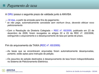A   GRU   possui o seguinte prazo de validade junto à ANVISA ->  30 dias , a partir da emissão para fins de pagamento; *  se não paga, automaticamente cancelada sem nenhum ônus, devendo efetuar novo peticionamento -> Com a Resolução da Diretoria Colegiada –  RDC nº. 65/2009 , publicada em 23 de dezembro de 2009, foram revogados os artigos 22 e 23 da RDC nº. 222/2006, extinguindo o arquivamento e o desarquivamento de taxa por perda de prazo.    Pagamento de taxa Fim do arquivamento da TAXA ( RDC nº. 65/2009) -> As taxas que se encontravam arquivadas foram automaticamente desarquivadas, portanto, estão aptas para instrução de petição. -> Os assuntos de petição destinados à desarquivamento de taxa foram indisponibilizados no Sistema de Peticionamento Eletrônico . 