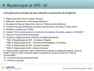    Regularização de AFE / AE Instruções para emissão de taxa referente cumprimento de Exigência  1 - Página da Anvisa e clicar na régua "serviços".  2 - Selecionar “Atendimento e Arrecadação Eletrônico”. 3 - Na página de Serviços Disponíveis, clicar em “Peticionamento Eletrônico”. 4 - O sistema vai pedir identificação do Gestor onde deverá ser informado “e-mail e senha”. 5 - Identificar a empresa com “CNPJ”. 6 – Acessar  “GVS complementar em cumprimento de exigência de petição,  anterior  a 14/04/2003”. 7 – Clicar em “Funcionamento de Empresa”. 8 – Escolher o código de assunto (Cobrada na Exigência/Auditoria); *7585    Regularização de AFE – Farmácia e Drogaria *7586    Regularização de AE – Farmácia de Manipulação e Controlados *7587    Regularização de AFE – Demais Empresas *7588    Regularização de AE – Demais Empresas 9 – Próximo passo; preencher o valor complementar (cobrado na Exigência/Auditoria), clicar em “DARF”, clicar em “Sem Certificado Digital” e (clicando em “próximo”) clicar em “Ficha de Compensação”. 10 – A Guia será gerada automaticamente. 11 – Concluir a operação. 