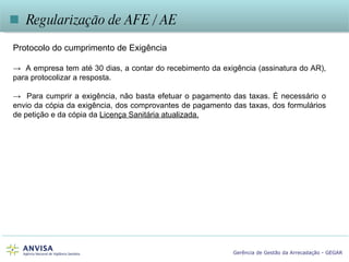    Regularização de AFE / AE Protocolo do cumprimento de Exigência ->  A empresa tem até 30 dias, a contar do recebimento da exigência (assinatura do AR), para protocolizar a resposta.  ->  Para cumprir a exigência, não basta efetuar o pagamento das taxas. É necessário o envio da cópia da exigência, dos comprovantes de pagamento das taxas, dos formulários de petição e da cópia da  Licença Sanitária atualizada. 