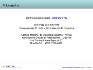    Contatos Central de Atendimento  0800-642 9782 Endereço para envio de Comprovação de Porte e Cumprimento de Exigência Agência Nacional de Vigilância Sanitária - Anvisa  Gerência de Gestão da Arrecadação – GEGAR SIA Trecho 5, Área Especial 57  Brasília-DF  CEP: 71205-050  