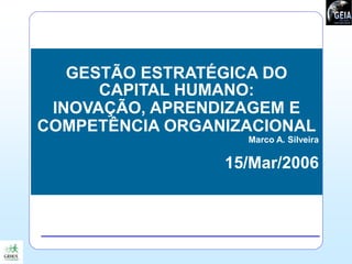 GESTÃO ESTRATÉGICA DO
CAPITAL HUMANO:
INOVAÇÃO, APRENDIZAGEM E
COMPETÊNCIA ORGANIZACIONAL
Marco A. Silveira
15/Mar/2006
 