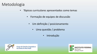 Metodologia
• Tópicos curriculares apresentados como temas
• Formação de equipes de discussão
• Um definição / posicionamento
• Uma questão / problema
• Introdução
 
