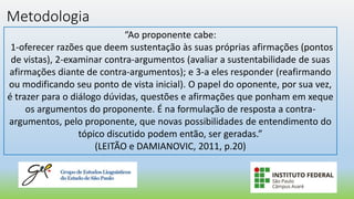 Metodologia
“Ao proponente cabe:
1-oferecer razões que deem sustentação às suas próprias afirmações (pontos
de vistas), 2-examinar contra-argumentos (avaliar a sustentabilidade de suas
afirmações diante de contra-argumentos); e 3-a eles responder (reafirmando
ou modificando seu ponto de vista inicial). O papel do oponente, por sua vez,
é trazer para o diálogo dúvidas, questões e afirmações que ponham em xeque
os argumentos do proponente. É na formulação de resposta a contra-
argumentos, pelo proponente, que novas possibilidades de entendimento do
tópico discutido podem então, ser geradas.”
(LEITÃO e DAMIANOVIC, 2011, p.20)
 
