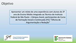 Objetivo
Apresentar um relato de uma experiência com alunos do 3º
ano do Ensino Médio integrado ao Técnico do Instituto
Federal de São Paulo – Câmpus Avaré, participantes do Curso
de Formação Inicial e Continuada (FIC) “Oficina de
Argumentação e Redação”
 