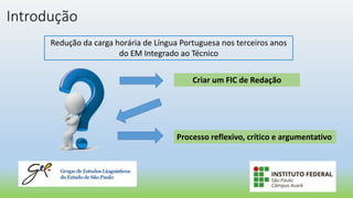 Introdução
Redução da carga horária de Língua Portuguesa nos terceiros anos
do EM Integrado ao Técnico
Criar um FIC de Redação
Processo reflexivo, crítico e argumentativo
 