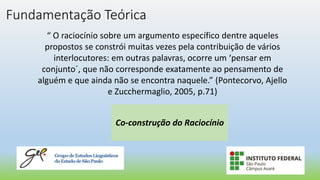 Fundamentação Teórica
“ O raciocínio sobre um argumento específico dentre aqueles
propostos se constrói muitas vezes pela contribuição de vários
interlocutores: em outras palavras, ocorre um ‘pensar em
conjunto´, que não corresponde exatamente ao pensamento de
alguém e que ainda não se encontra naquele.” (Pontecorvo, Ajello
e Zucchermaglio, 2005, p.71)
Co-construção do Raciocínio
 