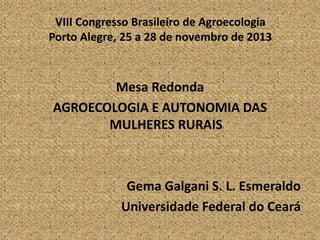 VIII Congresso Brasileiro de Agroecologia
Porto Alegre, 25 a 28 de novembro de 2013

Mesa Redonda
AGROECOLOGIA E AUTONOMIA DAS
MULHERES RURAIS

Gema Galgani S. L. Esmeraldo
Universidade Federal do Ceará

 