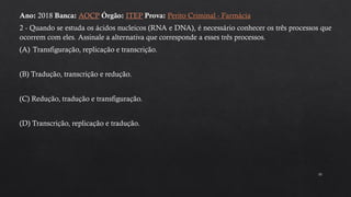 10
Ano: 2018 Banca: AOCP Órgão: ITEP Prova: Perito Criminal - Farmácia
2 - Quando se estuda os ácidos nucleicos (RNA e DNA), é necessário conhecer os três processos que
ocorrem com eles. Assinale a alternativa que corresponde a esses três processos.
(A) Transfiguração, replicação e transcrição.
(B) Tradução, transcrição e redução.
(C) Redução, tradução e transfiguração.
(D) Transcrição, replicação e tradução.
 