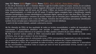 18
Ano: 2017 Banca: IESES Órgão: IGP-SC Prova: IESES - 2017 - IGP-SC - Perito Médico Legista
3 - Em 28 de Fevereiro de 2017, o Instituto Médico Legal de Curitiba recebeu 6 corpos, vítimas de um acidente
de trânsito, que estavam no mesmo veículo. Segundo informações da polícia e da perícia de local de crime, eram
todas da mesma família: mãe (42 anos), pai (42 anos), 3 filhos: um menino (20 anos) e duas meninas (16 e 12
anos, respectivamente), e o irmão do pai (25 anos). O médico legista conseguiu fazer a identificação, usando
métodos antropológicos, exames odontológicos e impressão digital, apenas do pai e das duas filhas. Os outros 3
corpos estavam carbonizados e amostras de tecidos tiveram que ser enviadas para o laboratório de DNA, não
tendo sido possível identificar nem o sexo das vítimas. Amostras dos três indivíduos previamente identificados
também foram enviadas para o laboratório de DNA para servirem de referência.
A partir do fato acima relatado, assinale a alternativa correta:
A) Na obtenção de DNA de boa qualidade de todos os tecidos encaminhados, a análise de marcadores do
cromossomo Y possibilitaria identificar com precisão a amostra feminina, assim como identificar e
individualizar a amostra referente ao tio paterno e ao filho, usando a amostra do pai como referência.
B) Não é possível realizar análise de DNA mitocondrial para identificar o irmão, usando as irmãs como
referência, uma vez que o mesmo é do sexo masculino.
C) Uma vez que qualquer grau de carbonização torna o DNA extremamente fragmentado em todos os tecidos e
não acessível para análise, não é possível fazer a identificação de nenhum dos 3 corpos carbonizados.
D) Na obtenção de DNA de boa qualidade de todos os tecidos, seria possível realizar análise de 15 marcadores
do tipo microssatélite e identificar todos os corpos por meio de teste de paternidade reversa, usando o pai e as
duas filhas como referência.
 