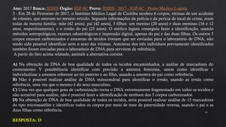 19
Ano: 2017 Banca: IESES Órgão: IGP-SC Prova: IESES - 2017 - IGP-SC - Perito Médico Legista
3 - Em 28 de Fevereiro de 2017, o Instituto Médico Legal de Curitiba recebeu 6 corpos, vítimas de um acidente
de trânsito, que estavam no mesmo veículo. Segundo informações da polícia e da perícia de local de crime, eram
todas da mesma família: mãe (42 anos), pai (42 anos), 3 filhos: um menino (20 anos) e duas meninas (16 e 12
anos, respectivamente), e o irmão do pai (25 anos). O médico legista conseguiu fazer a identificação, usando
métodos antropológicos, exames odontológicos e impressão digital, apenas do pai e das duas filhas. Os outros 3
corpos estavam carbonizados e amostras de tecidos tiveram que ser enviadas para o laboratório de DNA, não
tendo sido possível identificar nem o sexo das vítimas. Amostras dos três indivíduos previamente identificados
também foram enviadas para o laboratório de DNA para servirem de referência.
A partir do fato acima relatado, assinale a alternativa correta:
A) Na obtenção de DNA de boa qualidade de todos os tecidos encaminhados, a análise de marcadores do
cromossomo Y possibilitaria identificar com precisão a amostra feminina, assim como identificar e
individualizar a amostra referente ao tio paterno e ao filho, usando a amostra do pai como referência.
B) Não é possível realizar análise de DNA mitocondrial para identificar o irmão, usando as irmãs como
referência, uma vez que o mesmo é do sexo masculino.
C) Uma vez que qualquer grau de carbonização torna o DNA extremamente fragmentado em todos os tecidos e
não acessível para análise, não é possível fazer a identificação de nenhum dos 3 corpos carbonizados.
D) Na obtenção de DNA de boa qualidade de todos os tecidos, seria possível realizar análise de 15 marcadores
do tipo microssatélite e identificar todos os corpos por meio de teste de paternidade reversa, usando o pai e as
duas filhas como referência.
RESPOSTA: D
 