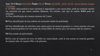 20
Ano: 2018 Banca: NUCEPE Órgão: PC-PI Prova: NUCEPE - 2018 - PC-PI - Perito Médico Legista
- Patologia
4 - O DNA mitocondrial é mais resistente à degradação e, por causa disso, pode ser avaliado mesmo
em materiais em que outras análises falharam. No entanto, esse tipo de análise NÃO pode ser
utilizado:
A) Para identificação de crianças menores de 2 anos.
B) Para identificação de um cadáver em avançado estado de putrefação.
C) Para identificação de indivíduo sem coleta prévia de material genético e o único parente vivo que
doou material genético foi um irmão da vítima (filho do mesmo pai e da mesma mãe do cadáver).
D) Para exame de paternidade.
E) Em caso de suspeita de troca de bebês em maternidade, onde se tem acesso ao material genético
da suposta mãe, do suposto filho e da placenta.
 