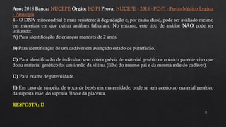 21
Ano: 2018 Banca: NUCEPE Órgão: PC-PI Prova: NUCEPE - 2018 - PC-PI - Perito Médico Legista
- Patologia
4 - O DNA mitocondrial é mais resistente à degradação e, por causa disso, pode ser avaliado mesmo
em materiais em que outras análises falharam. No entanto, esse tipo de análise NÃO pode ser
utilizado:
A) Para identificação de crianças menores de 2 anos.
B) Para identificação de um cadáver em avançado estado de putrefação.
C) Para identificação de indivíduo sem coleta prévia de material genético e o único parente vivo que
doou material genético foi um irmão da vítima (filho do mesmo pai e da mesma mãe do cadáver).
D) Para exame de paternidade.
E) Em caso de suspeita de troca de bebês em maternidade, onde se tem acesso ao material genético
da suposta mãe, do suposto filho e da placenta.
RESPOSTA: D
 