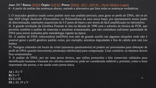 34
Ano: 2017 Banca: IESES Órgão: IGP-SC Prova: IESES - 2017 - IGP-SC - Perito Médico Legista
6 - A partir da análise das sentenças abaixo, assinale a alternativa que lista todas as sentenças verdadeiras.
I. O marcador genético usado como padrão ouro nas análises periciais, para gerar os perfis de DNA, são os do
tipo SNP (Single Nucleotide Polymorphism, ou Polimorfismo de uma única base), por apresentarem maior poder
de discriminação, repetições sequenciais de 3-5 pares de bases e por serem de fácil amplificação no laboratório.
II. A grande revolução da Genética Forense se deu na década de 1990 com o advento da técnica de PCR, que
permitiu também a análise de materiais e amostras armazenados, que não continham suficiente quantidade de
DNA para serem avaliados pela metodologia vigente na época.
III. A análise de DNA mitocondrial (mtDNA) tem sido de grande auxílio em algumas situações onde não é
possível gerar o perfil genético padrão como, por exemplo, amostras degradadas e fios de cabelo sem raíz (ou
bulbo).
IV. Vestígios coletados em locais de crime (amostras questionáveis) só podem ser processados para obtenção de
perfil de DNA quando houver(em) amostra(s) referência(s) para comparação. Caso contrário, os mesmos devem
ficar armazenados.
V. A análise de DNA, por ser uma prova técnica, que utiliza protocolos e kits comerciais validados para
identificação humana e baseada em cálculos estatísticos, pode ser considerada infalível e, portanto, como a mais
importante das provas, e ser usada como prova única.
A) I, II e V
B) II e V
C) II e III
D) I, III, IV e V
 