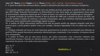 35
Ano: 2017 Banca: IESES Órgão: IGP-SC Prova: IESES - 2017 - IGP-SC - Perito Médico Legista
6 - A partir da análise das sentenças abaixo, assinale a alternativa que lista todas as sentenças verdadeiras.
I. O marcador genético usado como padrão ouro nas análises periciais, para gerar os perfis de DNA, são os do
tipo SNP (Single Nucleotide Polymorphism, ou Polimorfismo de uma única base), por apresentarem maior poder
de discriminação, repetições sequenciais de 3-5 pares de bases e por serem de fácil amplificação no laboratório.
II. A grande revolução da Genética Forense se deu na década de 1990 com o advento da técnica de PCR, que
permitiu também a análise de materiais e amostras armazenados, que não continham suficiente quantidade de
DNA para serem avaliados pela metodologia vigente na época.
III. A análise de DNA mitocondrial (mtDNA) tem sido de grande auxílio em algumas situações onde não é
possível gerar o perfil genético padrão como, por exemplo, amostras degradadas e fios de cabelo sem raíz (ou
bulbo).
IV. Vestígios coletados em locais de crime (amostras questionáveis) só podem ser processados para obtenção de
perfil de DNA quando houver(em) amostra(s) referência(s) para comparação. Caso contrário, os mesmos devem
ficar armazenados.
V. A análise de DNA, por ser uma prova técnica, que utiliza protocolos e kits comerciais validados para
identificação humana e baseada em cálculos estatísticos, pode ser considerada infalível e, portanto, como a mais
importante das provas, e ser usada como prova única.
A) I, II e V
B) II e V
C) II e III
D) I, III, IV e V
RESPOSTA: C
 