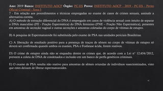 41
Ano: 2019 Banca: INSTITUTO AOCP Órgão: PC-ES Prova: INSTITUTO AOCP - 2019 - PC-ES - Perito
Oficial Criminal - Área 5
7 - Em relação aos procedimentos e técnicas empregadas no exame de casos de crimes sexuais, assinale a
alternativa correta.
A) O método de extração diferencial do DNA é empregado em casos de violência sexual com intuito de separar
o DNA masculino (FE - Fração Espermática) do DNA feminino (FNE – Fração Não Espermática), presentes
em amostras de secreção vaginal e outras secreções e amostras coletadas do corpo de vítimas de estupro.
B) A pesquisa de Espermatozoide foi substituída pelo exame de PSA nas unidades periciais Brasileiras.
C) A liberação de resultado positivo para a presença de traços de sêmen no corpo de vítimas de estupro só
deverá ser confirmada quando ambos os exames, PSA e Fosfatase ácida, forem reativos.
D) O crime de estupro ainda não se enquadra dentre os crimes que, de acordo com a Lei n° 12.654/2012,
preveem a coleta de DNA de condenados e inclusão em um banco de perfis genéticos criminais.
E) O exame de PSA resulta não reativo para amostras de sêmen oriundas de indivíduos vasectomizados, visto
que estes deixam de liberar espermatozoides.
 