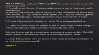 42
Ano: 2019 Banca: INSTITUTO AOCP Órgão: PC-ES Prova: INSTITUTO AOCP - 2019 - PC-ES - Perito
Oficial Criminal - Área 5
7 - Em relação aos procedimentos e técnicas empregadas no exame de casos de crimes sexuais, assinale a
alternativa correta.
A) O método de extração diferencial do DNA é empregado em casos de violência sexual com intuito de separar
o DNA masculino (FE - Fração Espermática) do DNA feminino (FNE – Fração Não Espermática), presentes
em amostras de secreção vaginal e outras secreções e amostras coletadas do corpo de vítimas de estupro.
B) A pesquisa de Espermatozoide foi substituída pelo exame de PSA nas unidades periciais Brasileiras.
C) A liberação de resultado positivo para a presença de traços de sêmen no corpo de vítimas de estupro só
deverá ser confirmada quando ambos os exames, PSA e Fosfatase ácida, forem reativos.
D) O crime de estupro ainda não se enquadra dentre os crimes que, de acordo com a Lei n° 12.654/2012,
preveem a coleta de DNA de condenados e inclusão em um banco de perfis genéticos criminais.
E) O exame de PSA resulta não reativo para amostras de sêmen oriundas de indivíduos vasectomizados, visto
que estes deixam de liberar espermatozoides.
Resposta: A
 
