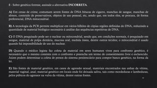 43
8 - Sobre genética forense, assinale a alternativa INCORRETA.
A) Em cenas de crime, costumam serem fontes de DNA bitucas de cigarro, manchas de sangue, manchas de
sêmen, conteúdo de preservativos, objetos de uso pessoal, etc, sendo que, em todos eles, se procura, de forma
preferencial, DNA mitocondrial.
B) A tecnologia da PCR permite multiplicar em vários bilhões de cópias regiões definidas do DNA, reduzindo a
quantidade de material biológico necessário à análise das sequências repetitivas de DNA.
C) O DNA pesquisado pode ser o nuclear ou mitocondrial, sendo que, em condições normais, é pesquisado em
sangue, material de polpa dentária, mucosa oral, medula óssea, dentre outros tecidos; o mitocondrial é usado
quando há impossibilidade de uso do nuclear.
D) Quando o médico legista faz coleta de material em seres humanos vivos para confronto genético, é
necessário que o mesmo consinta com o confronto e preencha um termo de consentimento livre e esclarecido.
Juízes podem determinar a coleta de presos do sistema penitenciário para compor banco genético, na forma da
lei.
E) São fontes de material genético, em casos de agressão sexual, materiais encontrados nas unhas da vítima,
material vaginal, anal; material genético em locais onde foi deixada saliva, tais como mordeduras e lambeduras,
pelos púbicos do agressor na vulva da vítima, dentre outras fontes.
 