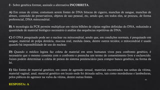 44
8 - Sobre genética forense, assinale a alternativa INCORRETA.
A) Em cenas de crime, costumam serem fontes de DNA bitucas de cigarro, manchas de sangue, manchas de
sêmen, conteúdo de preservativos, objetos de uso pessoal, etc, sendo que, em todos eles, se procura, de forma
preferencial, DNA mitocondrial.
B) A tecnologia da PCR permite multiplicar em vários bilhões de cópias regiões definidas do DNA, reduzindo a
quantidade de material biológico necessário à análise das sequências repetitivas de DNA.
C) O DNA pesquisado pode ser o nuclear ou mitocondrial, sendo que, em condições normais, é pesquisado em
sangue, material de polpa dentária, mucosa oral, medula óssea, dentre outros tecidos; o mitocondrial é usado
quando há impossibilidade de uso do nuclear.
D) Quando o médico legista faz coleta de material em seres humanos vivos para confronto genético, é
necessário que o mesmo consinta com o confronto e preencha um termo de consentimento livre e esclarecido.
Juízes podem determinar a coleta de presos do sistema penitenciário para compor banco genético, na forma da
lei.
E) São fontes de material genético, em casos de agressão sexual, materiais encontrados nas unhas da vítima,
material vaginal, anal; material genético em locais onde foi deixada saliva, tais como mordeduras e lambeduras,
pelos púbicos do agressor na vulva da vítima, dentre outras fontes.
RESPOSTA: A
 