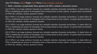 8
Ano: 2018 Banca: AOCP Órgão: ITEP Prova: Perito Criminal - Farmácia
1 - Sobre a estrutura e propriedades físico-químicas do DNA, assinale a alternativa correta.
(A) O DNA é um longo polímero formado por unidades repetidas chamadas nucleotídeos. A dupla hélice do
DNA é estabilizada por pontes de hidrogênio entre as bases presas às duas cadeias. As quatro bases encontradas
no DNA são: adenina, citosina, guanina e timina.
(B) O DNA é um longo polímero formado por unidades repetidas chamadas nucleotídeos. A dupla hélice do
DNA é estabilizada por pontes de hidrogênio entre as bases presas às duas cadeias. As quatro bases encontradas
no DNA são: adenina, citosina, guanina e tiamina.
(C) O DNA é um longo polímero formado por unidades repetidas chamadas nucleotídeos. A dupla hélice do
DNA é estabilizada por pontes de hidrogênio entre as bases presas às duas cadeias. As quatro bases encontradas
no DNA são: alanina, citosina, guanina e timina.
(D) O DNA é um longo polímero formado por unidades repetidas chamadas nucleotídeos. A dupla hélice do
DNA é estabilizada por pontes de hidrogênio entre as bases presas às duas cadeias. As quatro bases encontradas
no DNA são: alanina, citosina, guanina e tiamina.
(E) O DNA é um longo polímero formado por unidades repetidas chamadas nucleotídeos. A dupla hélice do
DNA é estabilizada por pontes de hidrogênio entre as bases presas às duas cadeias. As quatro bases encontradas
no DNA são: adesina, citosina, guanina e timina.
 